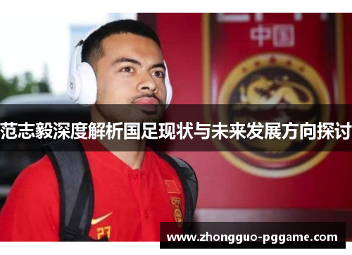 范志毅深度解析国足现状与未来发展方向探讨