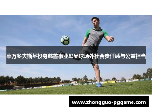 莱万多夫斯基投身慈善事业彰显球场外社会责任感与公益担当 莱万多夫斯基投身慈善事业彰显球场外社会责任感与公益担当