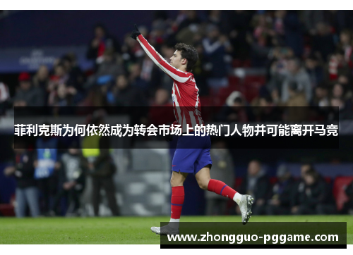 菲利克斯为何依然成为转会市场上的热门人物并可能离开马竞