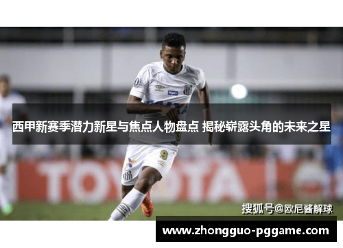 西甲新赛季潜力新星与焦点人物盘点 揭秘崭露头角的未来之星