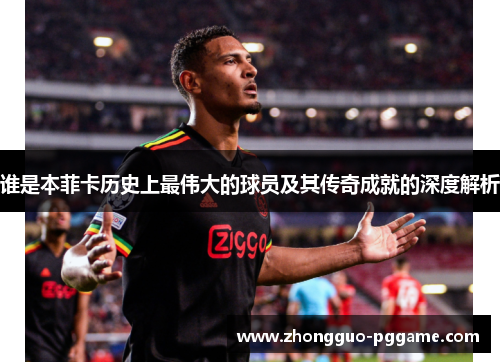 谁是本菲卡历史上最伟大的球员及其传奇成就的深度解析 谁是本菲卡历史上最伟大的球员及其传奇成就的深度解析