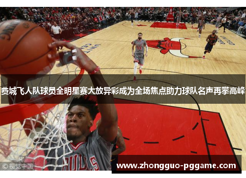 费城飞人队球员全明星赛大放异彩成为全场焦点助力球队名声再攀高峰 费城飞人队球员全明星赛大放异彩成为全场焦点助力球队名声再攀高峰