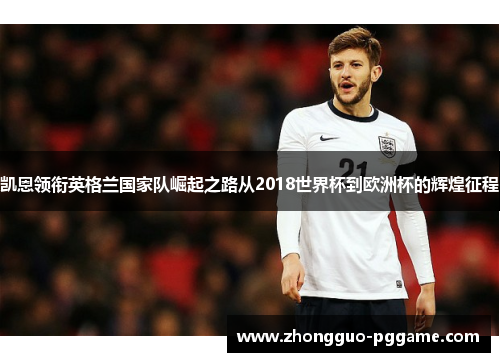 凯恩领衔英格兰国家队崛起之路从2018世界杯到欧洲杯的辉煌征程 凯恩领衔英格兰国家队崛起之路从2018世界杯到欧洲杯的辉煌征程