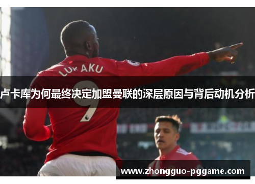 卢卡库为何最终决定加盟曼联的深层原因与背后动机分析 卢卡库为何最终决定加盟曼联的深层原因与背后动机分析