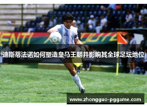 迪斯蒂法诺如何塑造皇马王朝并影响其全球足坛地位