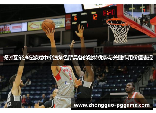 探讨瓦尔迪在游戏中扮演角色所具备的独特优势与关键作用价值表现 探讨瓦尔迪在游戏中扮演角色所具备的独特优势与关键作用价值表现