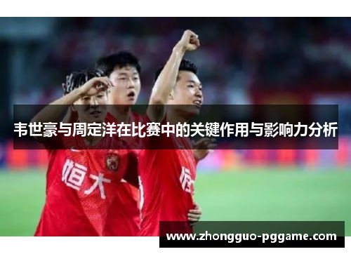韦世豪与周定洋在比赛中的关键作用与影响力分析 韦世豪与周定洋在比赛中的关键作用与影响力分析