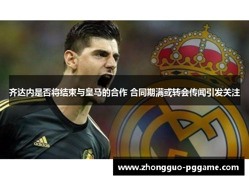 齐达内是否将结束与皇马的合作 合同期满或转会传闻引发关注