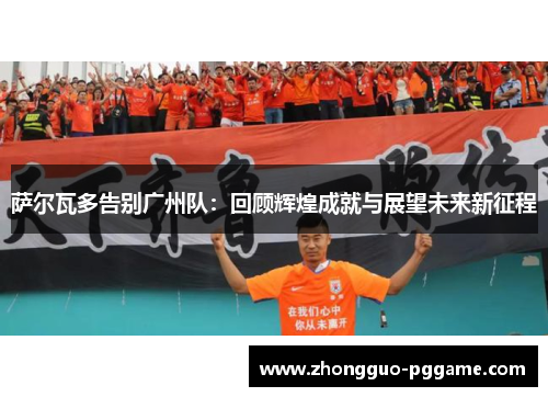 萨尔瓦多告别广州队:回顾辉煌成就与展望未来新征程 萨尔瓦多告别广州队:回顾辉煌成就与展望未来新征程