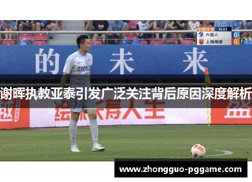 谢晖执教亚泰引发广泛关注背后原因深度解析 谢晖执教亚泰引发广泛关注背后原因深度解析