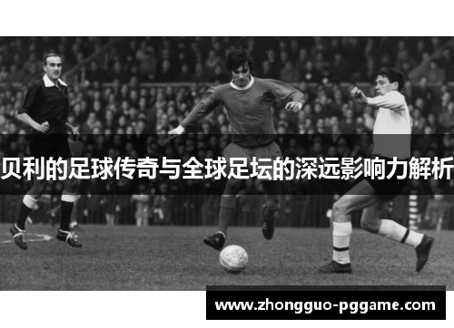 贝利的足球传奇与全球足坛的深远影响力解析 贝利的足球传奇与全球足坛的深远影响力解析