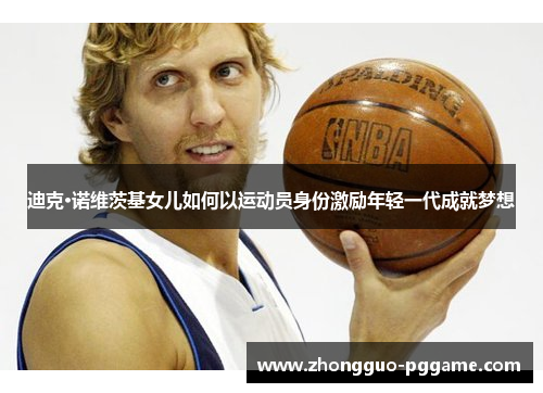 迪克·诺维茨基女儿如何以运动员身份激励年轻一代成就梦想 迪克·诺维茨基女儿如何以运动员身份激励年轻一代成就梦想