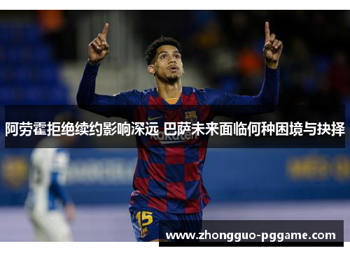 阿劳霍拒绝续约影响深远 巴萨未来面临何种困境与抉择