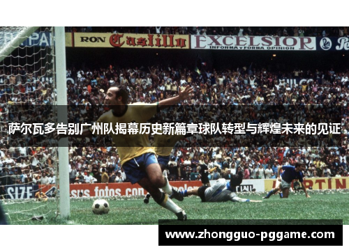 萨尔瓦多告别广州队揭幕历史新篇章球队转型与辉煌未来的见证