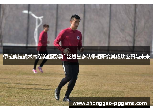 伊拉奥拉战术席卷英超赢得广泛赞誉多队争相研究其成功密码与未来 伊拉奥拉战术席卷英超赢得广泛赞誉多队争相研究其成功密码与未来