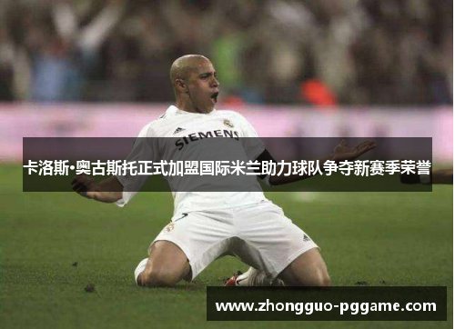 卡洛斯·奥古斯托正式加盟国际米兰助力球队争夺新赛季荣誉