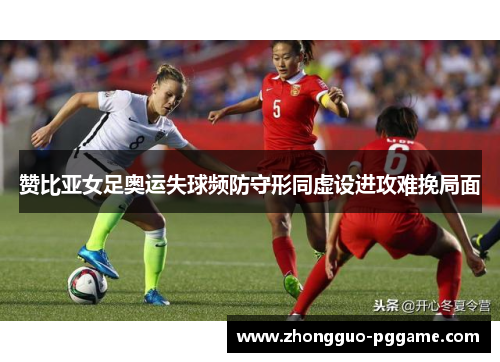赞比亚女足奥运失球频防守形同虚设进攻难挽局面