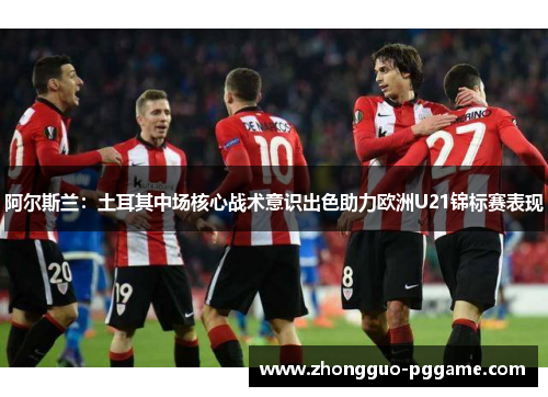 阿尔斯兰：土耳其中场核心战术意识出色助力欧洲U21锦标赛表现