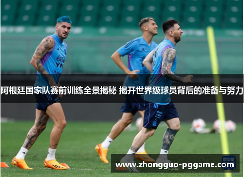 阿根廷国家队赛前训练全景揭秘 揭开世界级球员背后的准备与努力