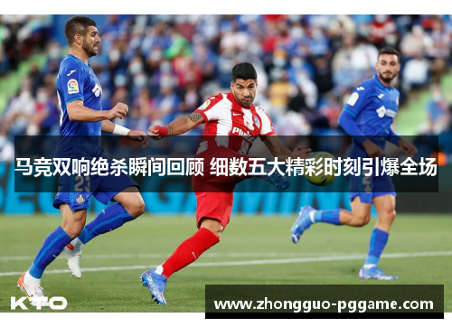 马竞双响绝杀瞬间回顾 细数五大精彩时刻引爆全场 马竞双响绝杀瞬间回顾 细数五大精彩时刻引爆全场