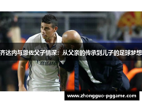 齐达内与恩佐父子情深：从父亲的传承到儿子的足球梦想